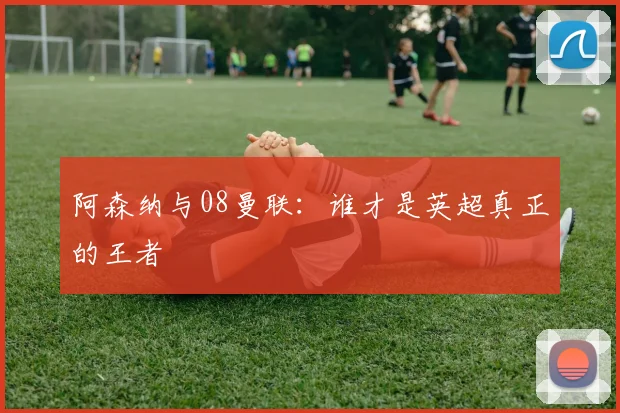 阿森纳与08曼联：谁才是英超真正的王者