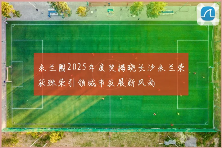 米兰圈2025年度奖揭晓长沙米兰荣获殊荣引领城市发展新风尚