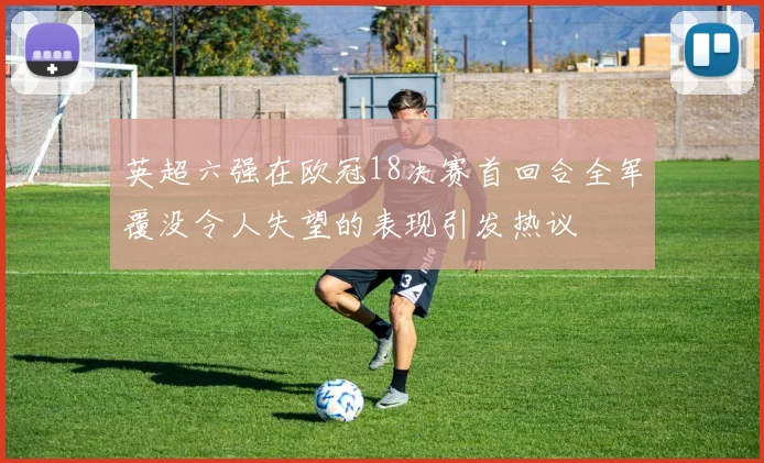 英超六强在欧冠18决赛首回合全军覆没令人失望的表现引发热议