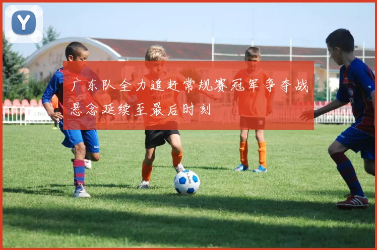 广东队全力追赶常规赛冠军争夺战悬念延续至最后时刻