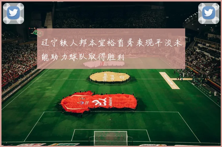 辽宁铁人邦本宜裕首秀表现平淡未能助力球队取得胜利