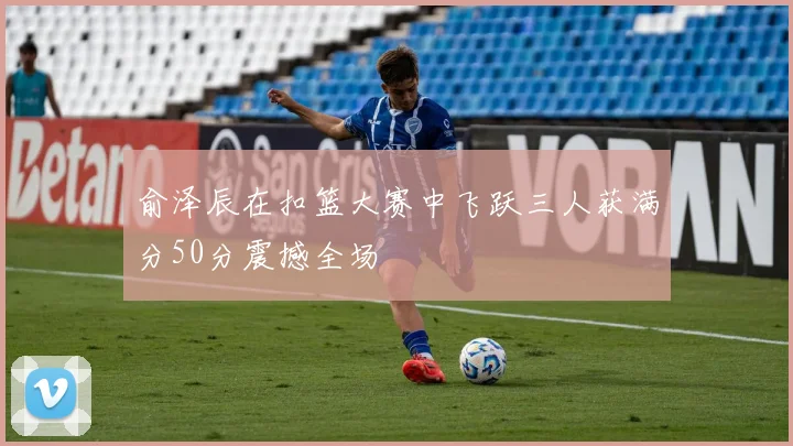 俞泽辰在扣篮大赛中飞跃三人获满分50分震撼全场