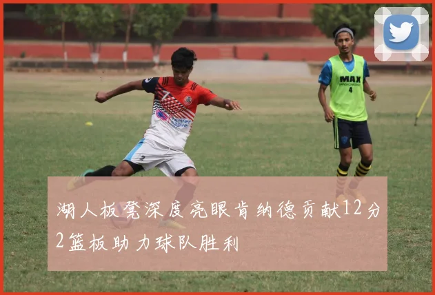 湖人板凳深度亮眼肯纳德贡献12分2篮板助力球队胜利